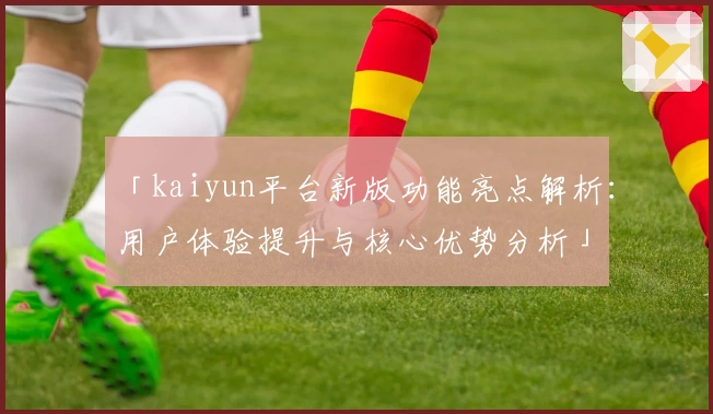 「kaiyun平台新版功能亮点解析：用户体验提升与核心优势分析」