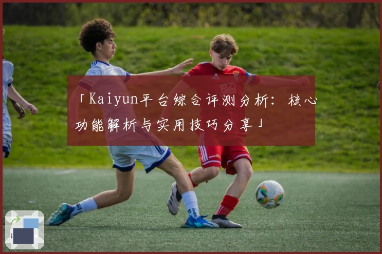 「Kaiyun平台综合评测分析：核心功能解析与实用技巧分享」