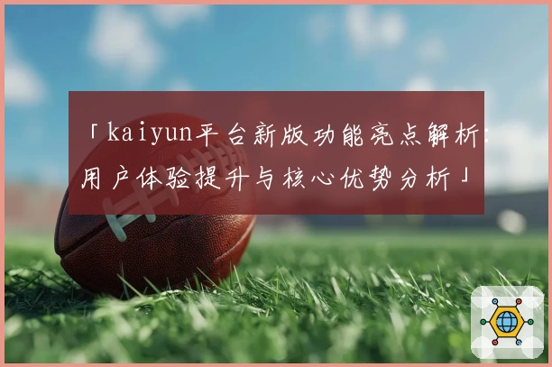 「kaiyun平台新版功能亮点解析：用户体验提升与核心优势分析」