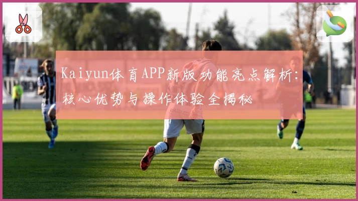 Kaiyun体育APP新版功能亮点解析：核心优势与操作体验全揭秘