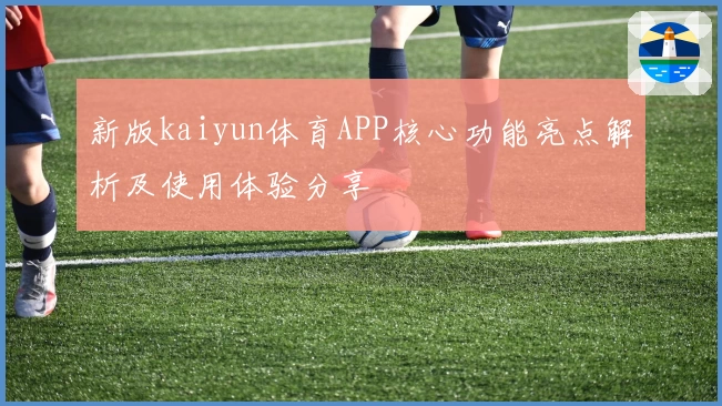 新版kaiyun体育APP核心功能亮点解析及使用体验分享